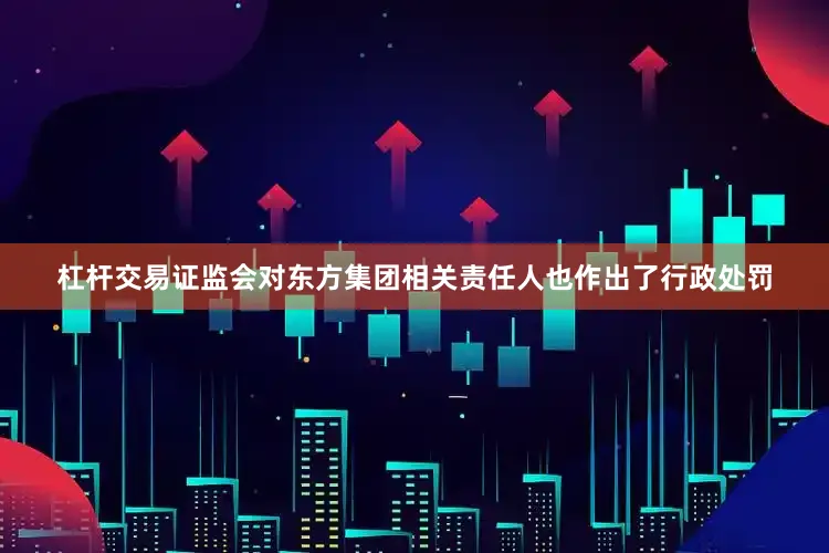 杠杆交易证监会对东方集团相关责任人也作出了行政处罚