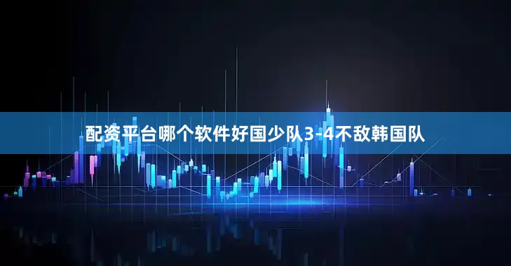 配资平台哪个软件好国少队3-4不敌韩国队
