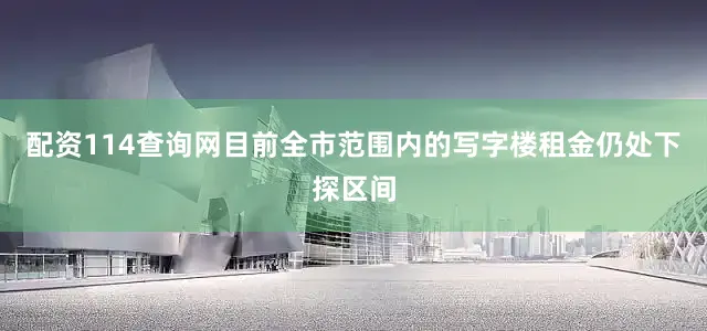 配资114查询网目前全市范围内的写字楼租金仍处下探区间