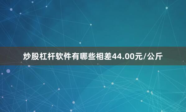 炒股杠杆软件有哪些相差44.00元/公斤
