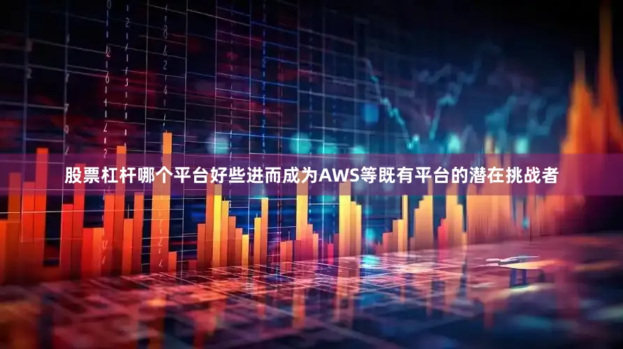 股票杠杆哪个平台好些进而成为AWS等既有平台的潜在挑战者
