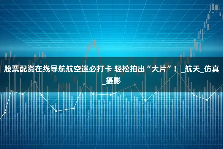 股票配资在线导航航空迷必打卡 轻松拍出“大片”！_航天_仿真_摄影