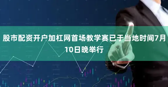 股市配资开户加杠网首场教学赛已于当地时间7月10日晚举行