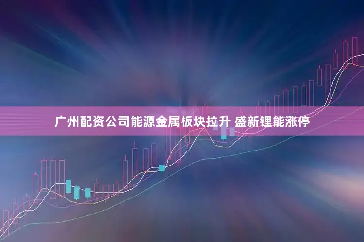 广州配资公司能源金属板块拉升 盛新锂能涨停