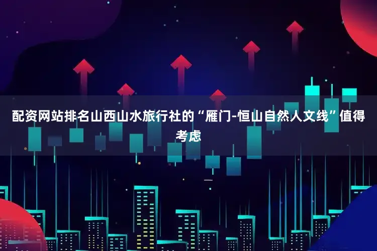 配资网站排名山西山水旅行社的“雁门-恒山自然人文线”值得考虑