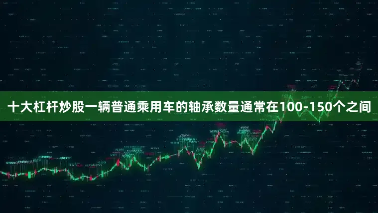 十大杠杆炒股一辆普通乘用车的轴承数量通常在100-150个之间