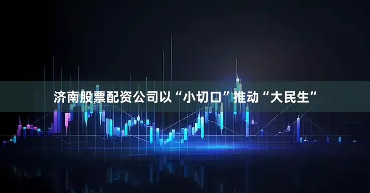 济南股票配资公司以“小切口”推动“大民生”