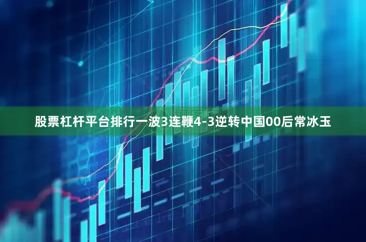 股票杠杆平台排行一波3连鞭4-3逆转中国00后常冰玉