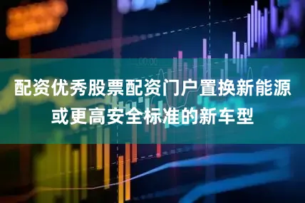 配资优秀股票配资门户置换新能源或更高安全标准的新车型