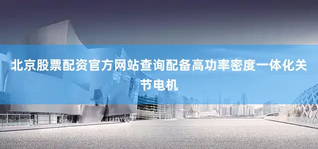 北京股票配资官方网站查询配备高功率密度一体化关节电机