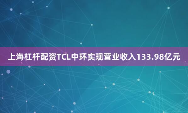上海杠杆配资TCL中环实现营业收入133.98亿元